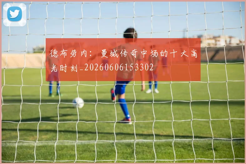 德布劳内:曼城传奇中场的十大高光时刻_20260606153302