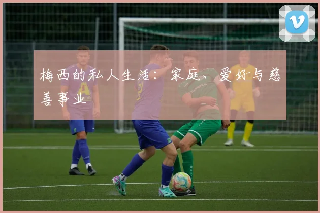 梅西的私人生活：家庭、爱好与慈善事业