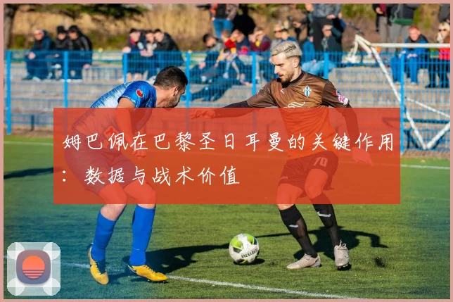 姆巴佩在巴黎圣日耳曼的关键作用：数据与战术价值