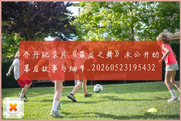 乔丹纪录片《最后之舞》未公开的幕后故事与细节_20260523195432