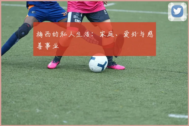 梅西的私人生活：家庭、爱好与慈善事业